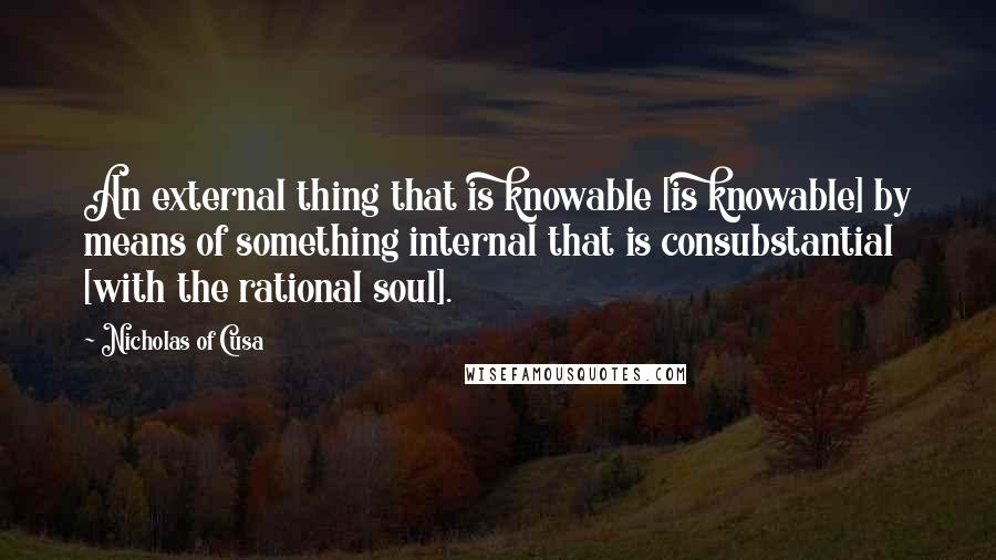 Nicholas Of Cusa Quotes: An external thing that is knowable [is knowable] by means of something internal that is consubstantial [with the rational soul].