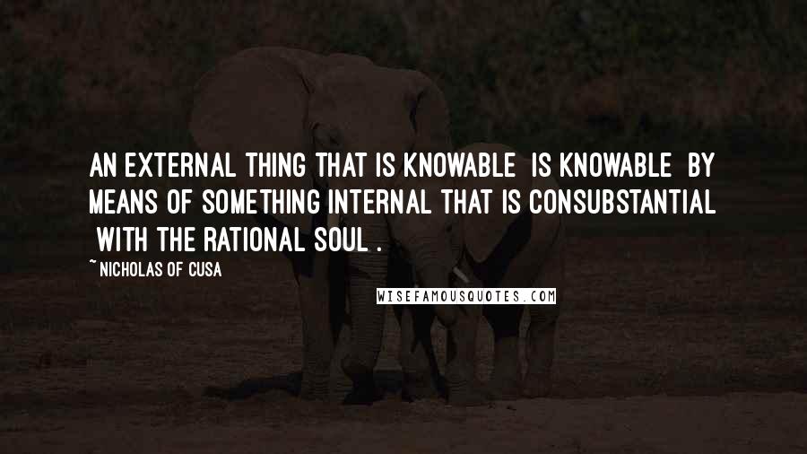 Nicholas Of Cusa Quotes: An external thing that is knowable [is knowable] by means of something internal that is consubstantial [with the rational soul].