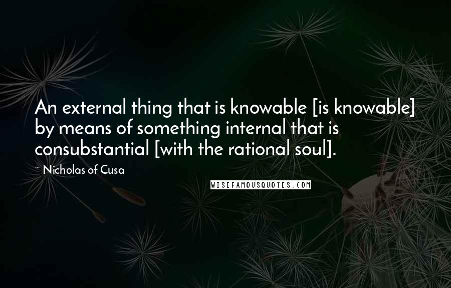 Nicholas Of Cusa Quotes: An external thing that is knowable [is knowable] by means of something internal that is consubstantial [with the rational soul].