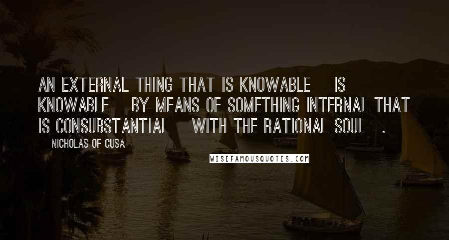 Nicholas Of Cusa Quotes: An external thing that is knowable [is knowable] by means of something internal that is consubstantial [with the rational soul].