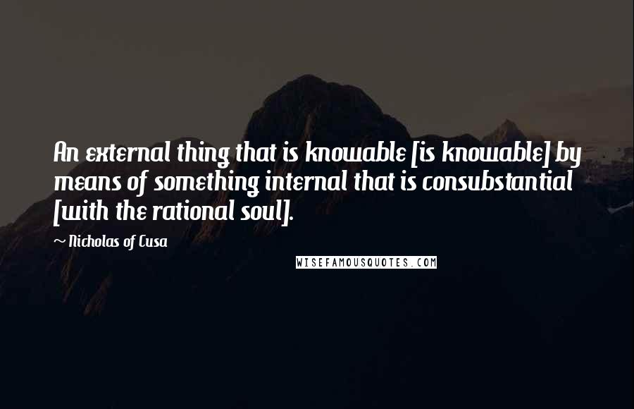 Nicholas Of Cusa Quotes: An external thing that is knowable [is knowable] by means of something internal that is consubstantial [with the rational soul].