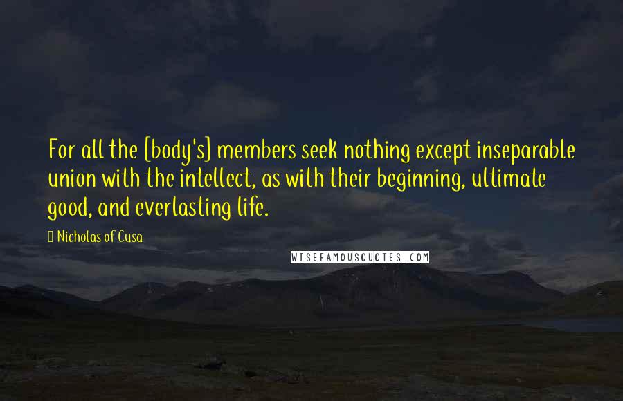 Nicholas Of Cusa Quotes: For all the [body's] members seek nothing except inseparable union with the intellect, as with their beginning, ultimate good, and everlasting life.