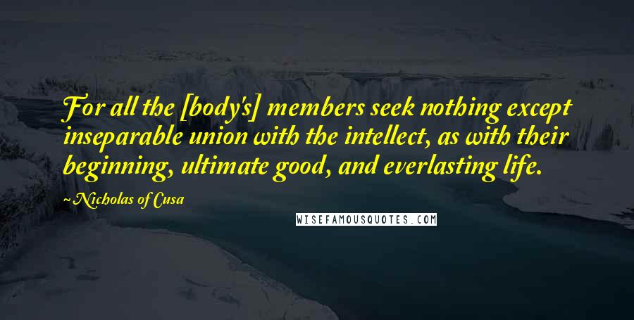 Nicholas Of Cusa Quotes: For all the [body's] members seek nothing except inseparable union with the intellect, as with their beginning, ultimate good, and everlasting life.