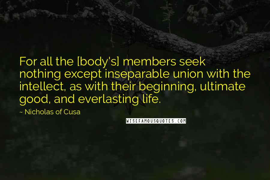 Nicholas Of Cusa Quotes: For all the [body's] members seek nothing except inseparable union with the intellect, as with their beginning, ultimate good, and everlasting life.