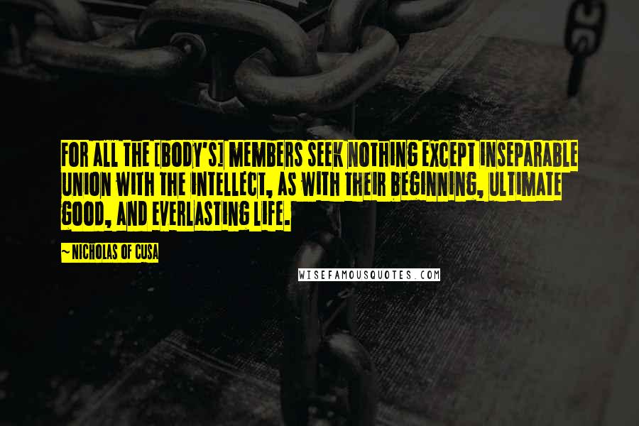 Nicholas Of Cusa Quotes: For all the [body's] members seek nothing except inseparable union with the intellect, as with their beginning, ultimate good, and everlasting life.