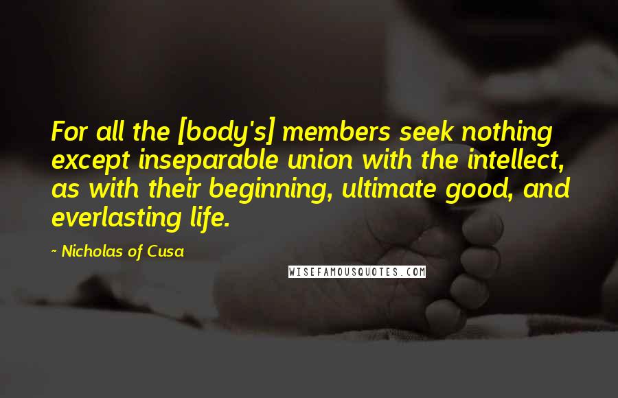 Nicholas Of Cusa Quotes: For all the [body's] members seek nothing except inseparable union with the intellect, as with their beginning, ultimate good, and everlasting life.