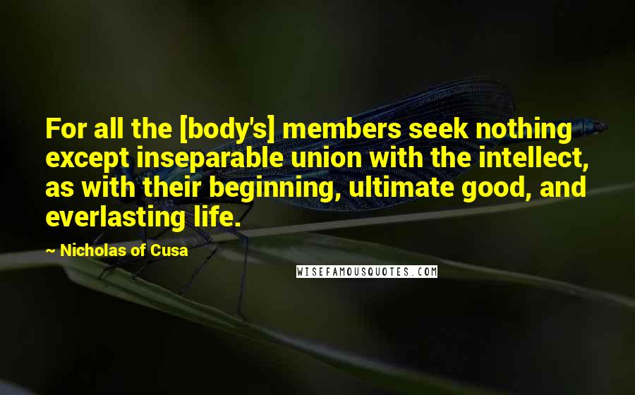 Nicholas Of Cusa Quotes: For all the [body's] members seek nothing except inseparable union with the intellect, as with their beginning, ultimate good, and everlasting life.