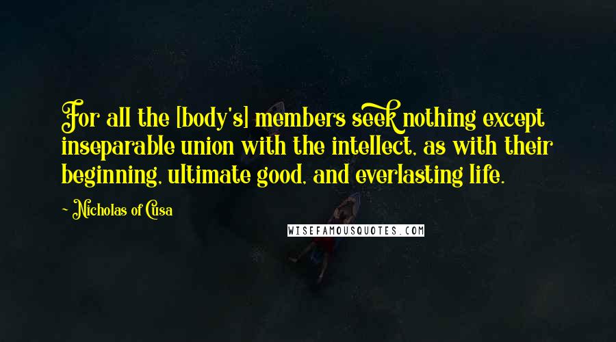 Nicholas Of Cusa Quotes: For all the [body's] members seek nothing except inseparable union with the intellect, as with their beginning, ultimate good, and everlasting life.