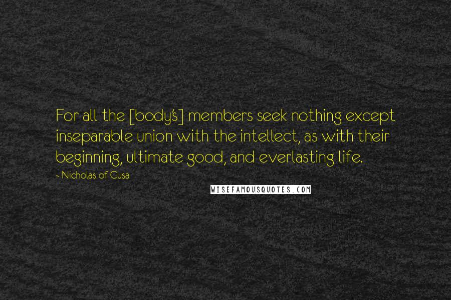 Nicholas Of Cusa Quotes: For all the [body's] members seek nothing except inseparable union with the intellect, as with their beginning, ultimate good, and everlasting life.