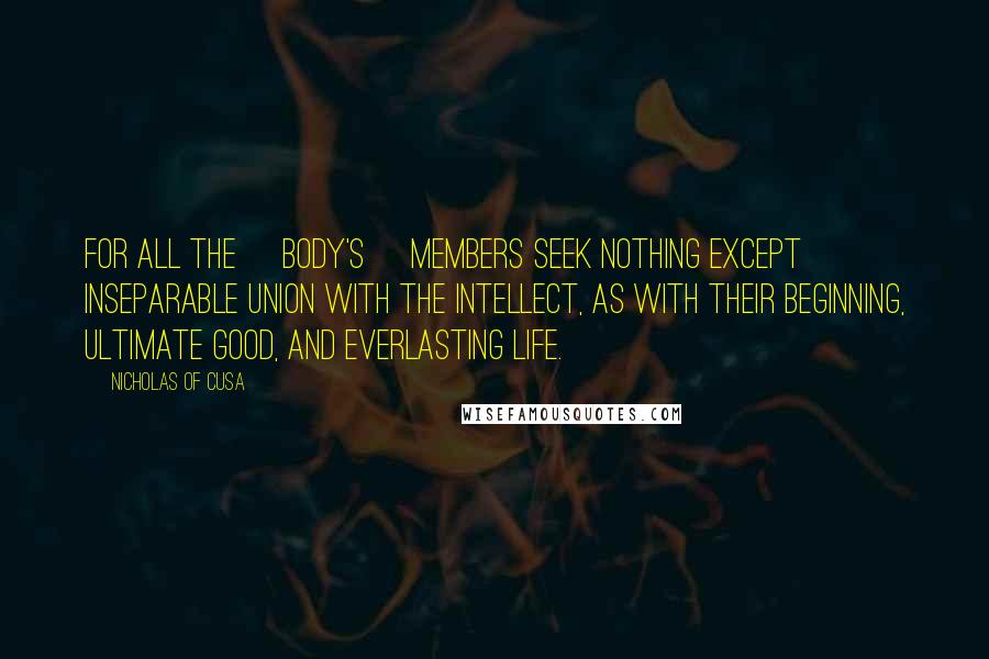 Nicholas Of Cusa Quotes: For all the [body's] members seek nothing except inseparable union with the intellect, as with their beginning, ultimate good, and everlasting life.