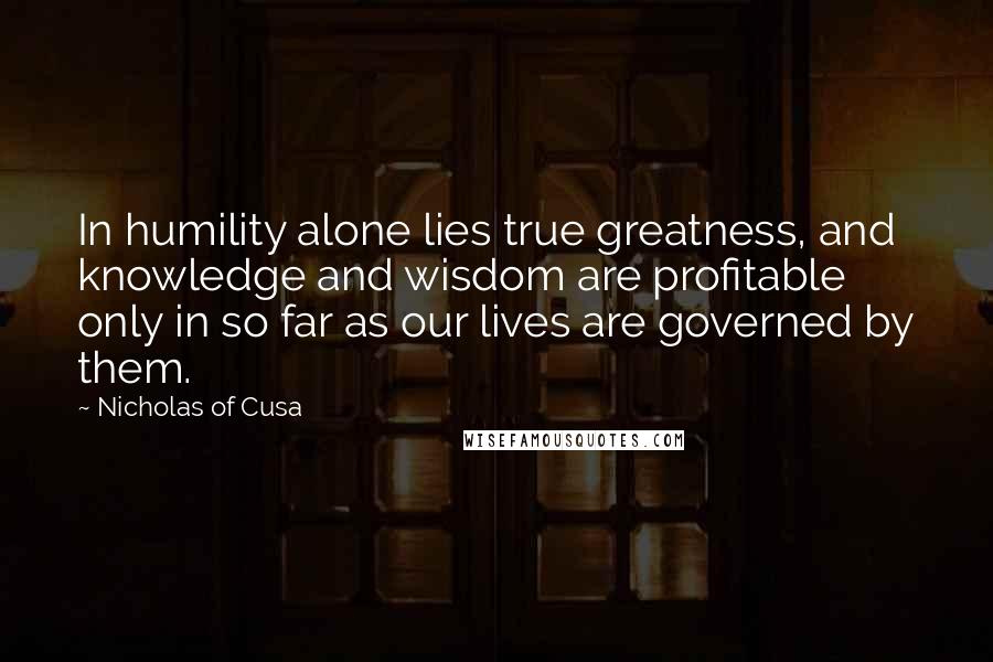 Nicholas Of Cusa Quotes: In humility alone lies true greatness, and knowledge and wisdom are profitable only in so far as our lives are governed by them.