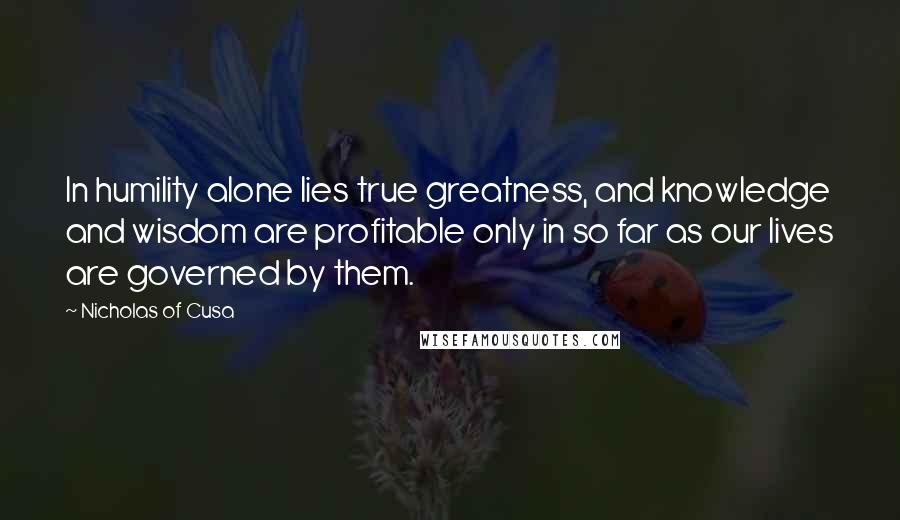 Nicholas Of Cusa Quotes: In humility alone lies true greatness, and knowledge and wisdom are profitable only in so far as our lives are governed by them.