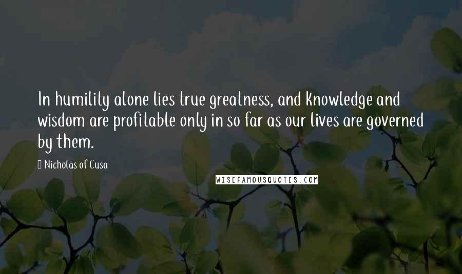Nicholas Of Cusa Quotes: In humility alone lies true greatness, and knowledge and wisdom are profitable only in so far as our lives are governed by them.