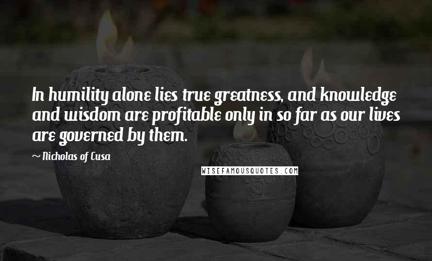 Nicholas Of Cusa Quotes: In humility alone lies true greatness, and knowledge and wisdom are profitable only in so far as our lives are governed by them.