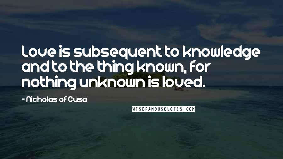 Nicholas Of Cusa Quotes: Love is subsequent to knowledge and to the thing known, for nothing unknown is loved.