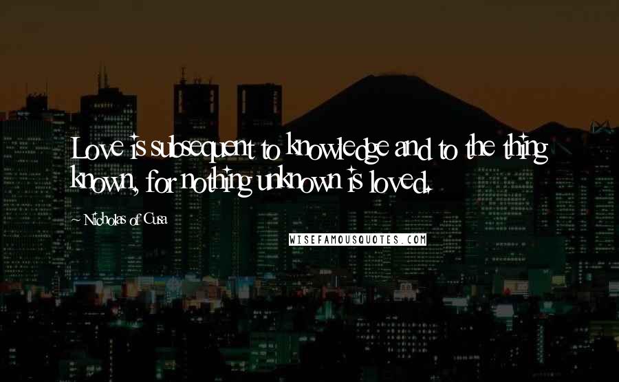 Nicholas Of Cusa Quotes: Love is subsequent to knowledge and to the thing known, for nothing unknown is loved.