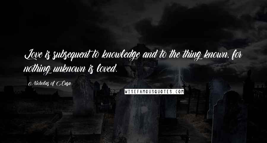 Nicholas Of Cusa Quotes: Love is subsequent to knowledge and to the thing known, for nothing unknown is loved.