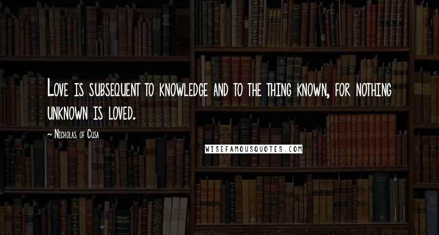 Nicholas Of Cusa Quotes: Love is subsequent to knowledge and to the thing known, for nothing unknown is loved.