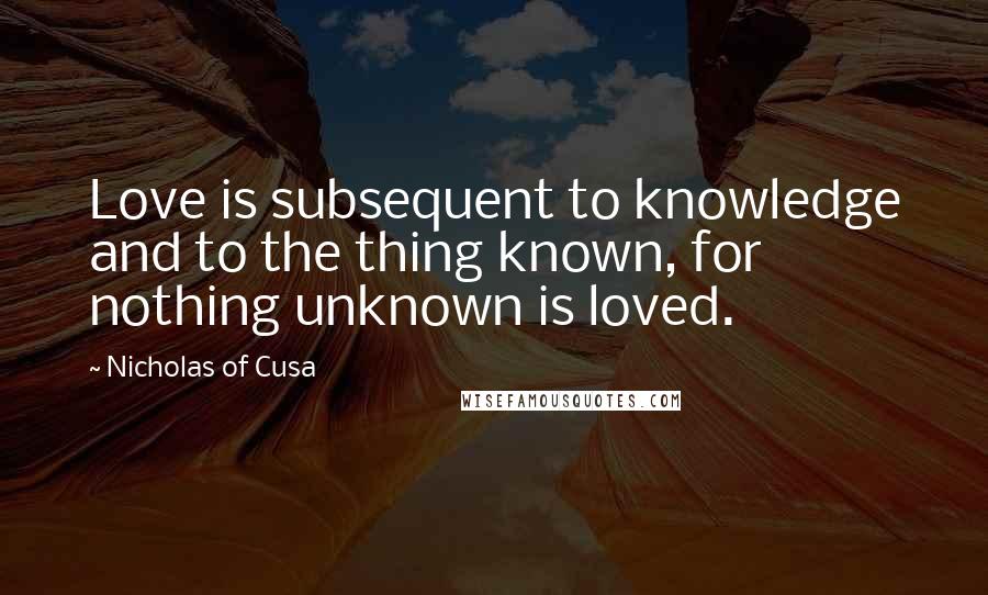 Nicholas Of Cusa Quotes: Love is subsequent to knowledge and to the thing known, for nothing unknown is loved.