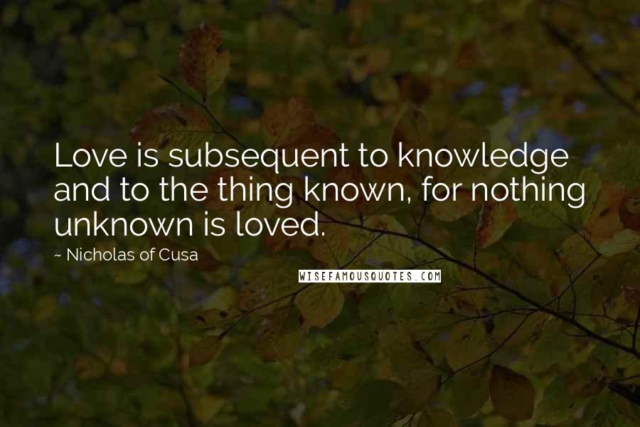 Nicholas Of Cusa Quotes: Love is subsequent to knowledge and to the thing known, for nothing unknown is loved.