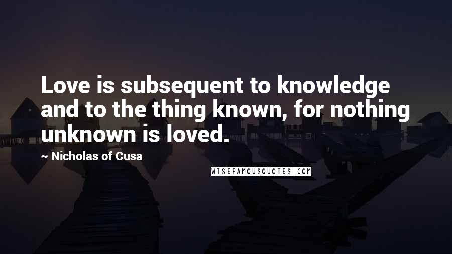 Nicholas Of Cusa Quotes: Love is subsequent to knowledge and to the thing known, for nothing unknown is loved.