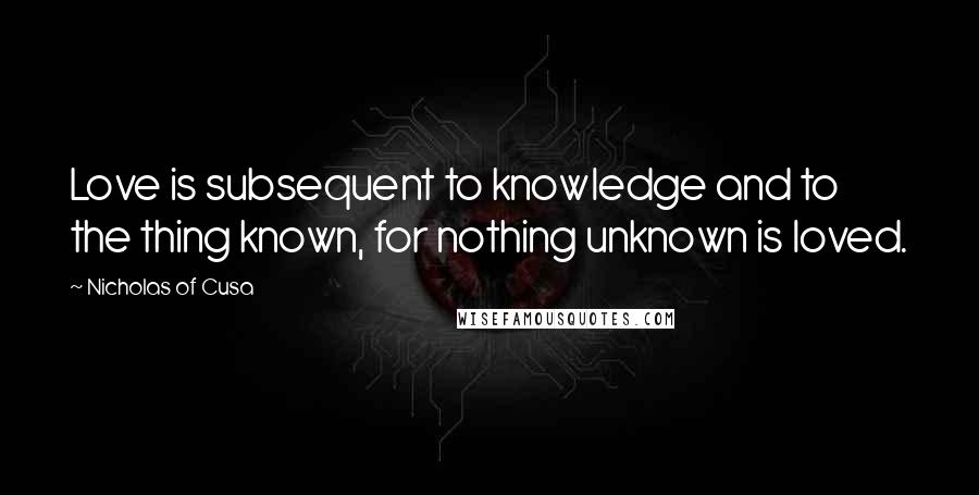 Nicholas Of Cusa Quotes: Love is subsequent to knowledge and to the thing known, for nothing unknown is loved.