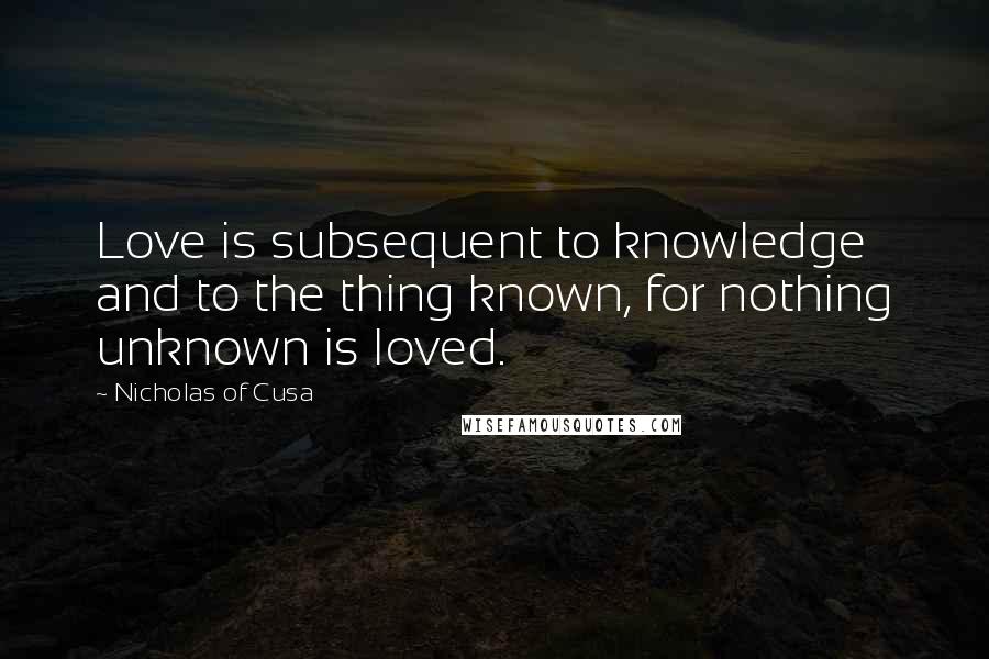 Nicholas Of Cusa Quotes: Love is subsequent to knowledge and to the thing known, for nothing unknown is loved.