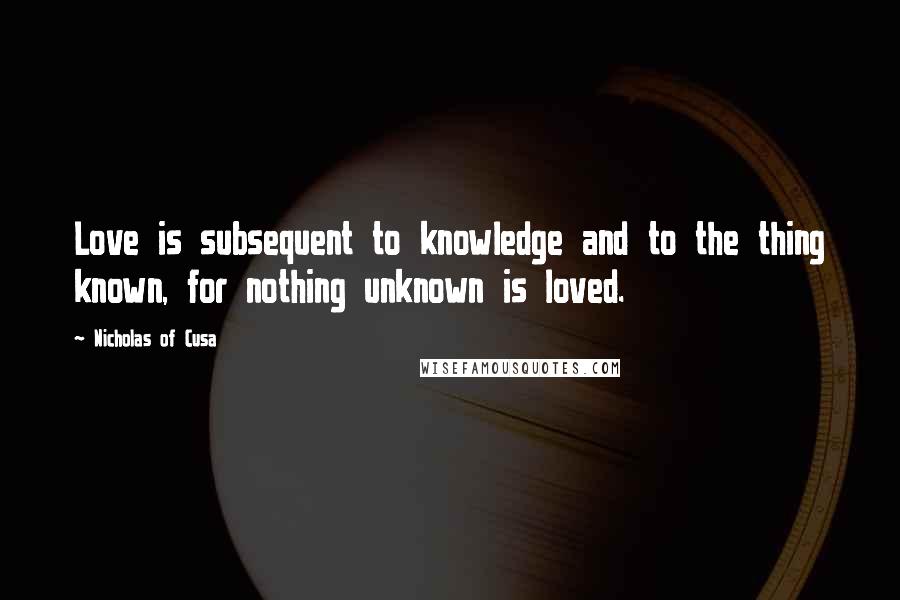 Nicholas Of Cusa Quotes: Love is subsequent to knowledge and to the thing known, for nothing unknown is loved.