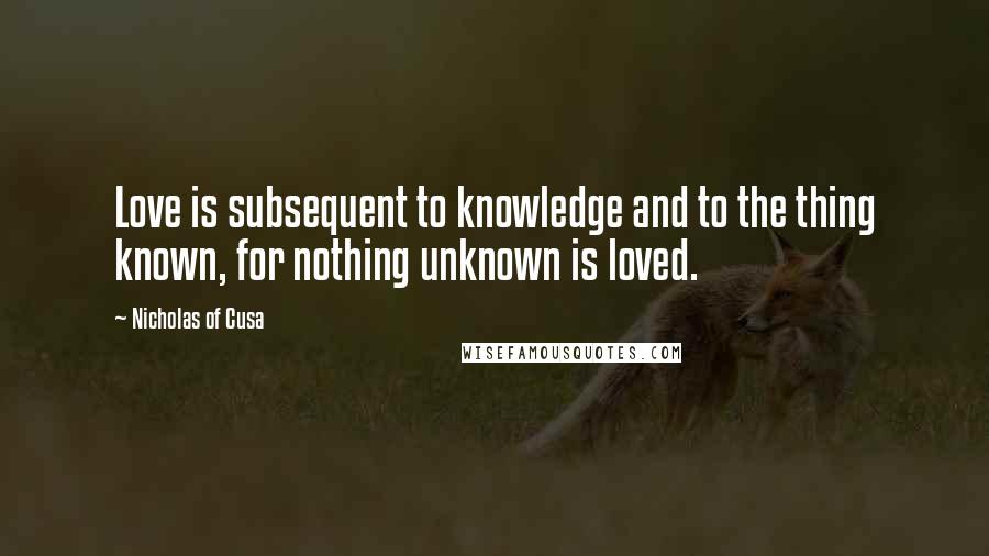 Nicholas Of Cusa Quotes: Love is subsequent to knowledge and to the thing known, for nothing unknown is loved.