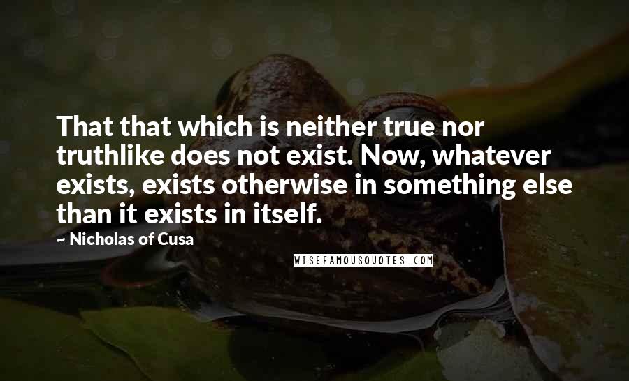 Nicholas Of Cusa Quotes: That that which is neither true nor truthlike does not exist. Now, whatever exists, exists otherwise in something else than it exists in itself.