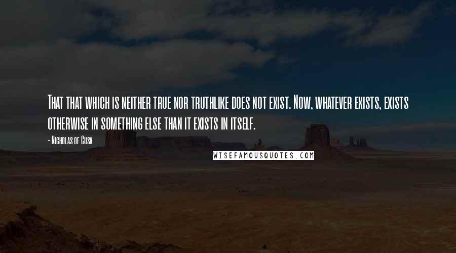 Nicholas Of Cusa Quotes: That that which is neither true nor truthlike does not exist. Now, whatever exists, exists otherwise in something else than it exists in itself.