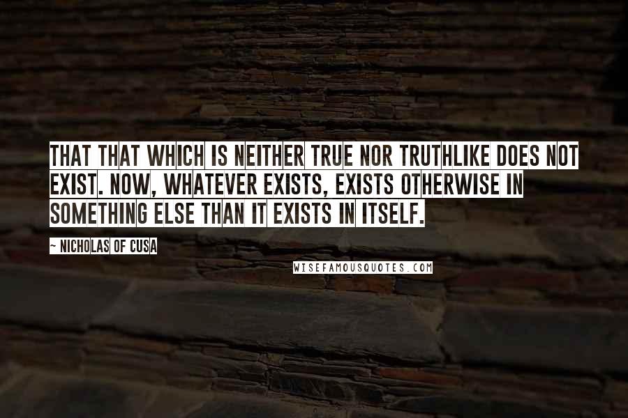 Nicholas Of Cusa Quotes: That that which is neither true nor truthlike does not exist. Now, whatever exists, exists otherwise in something else than it exists in itself.