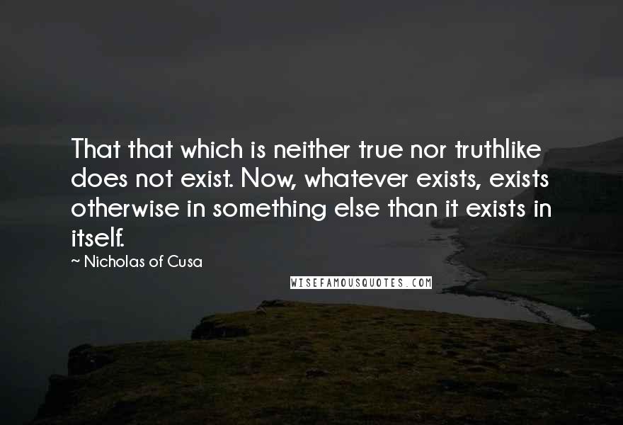 Nicholas Of Cusa Quotes: That that which is neither true nor truthlike does not exist. Now, whatever exists, exists otherwise in something else than it exists in itself.