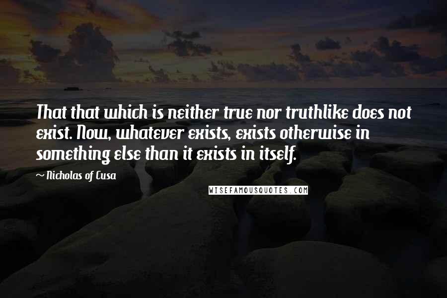 Nicholas Of Cusa Quotes: That that which is neither true nor truthlike does not exist. Now, whatever exists, exists otherwise in something else than it exists in itself.