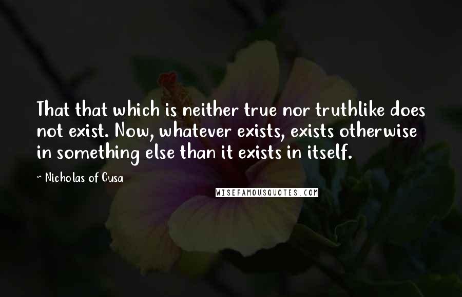 Nicholas Of Cusa Quotes: That that which is neither true nor truthlike does not exist. Now, whatever exists, exists otherwise in something else than it exists in itself.