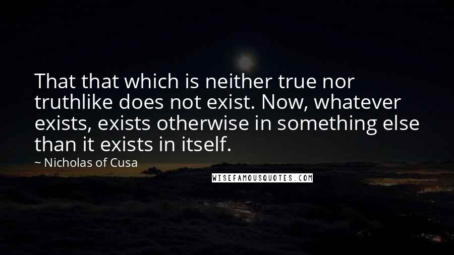 Nicholas Of Cusa Quotes: That that which is neither true nor truthlike does not exist. Now, whatever exists, exists otherwise in something else than it exists in itself.