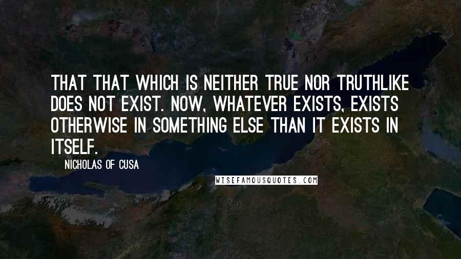 Nicholas Of Cusa Quotes: That that which is neither true nor truthlike does not exist. Now, whatever exists, exists otherwise in something else than it exists in itself.