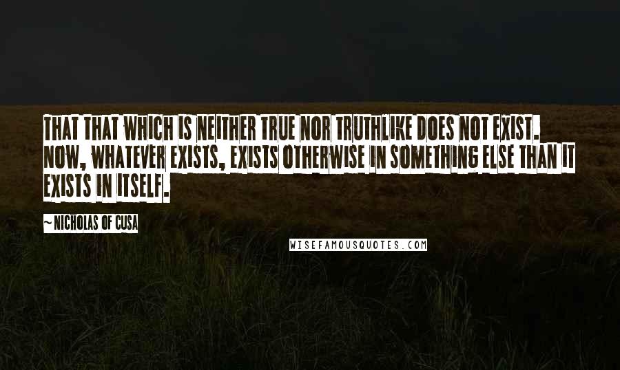 Nicholas Of Cusa Quotes: That that which is neither true nor truthlike does not exist. Now, whatever exists, exists otherwise in something else than it exists in itself.