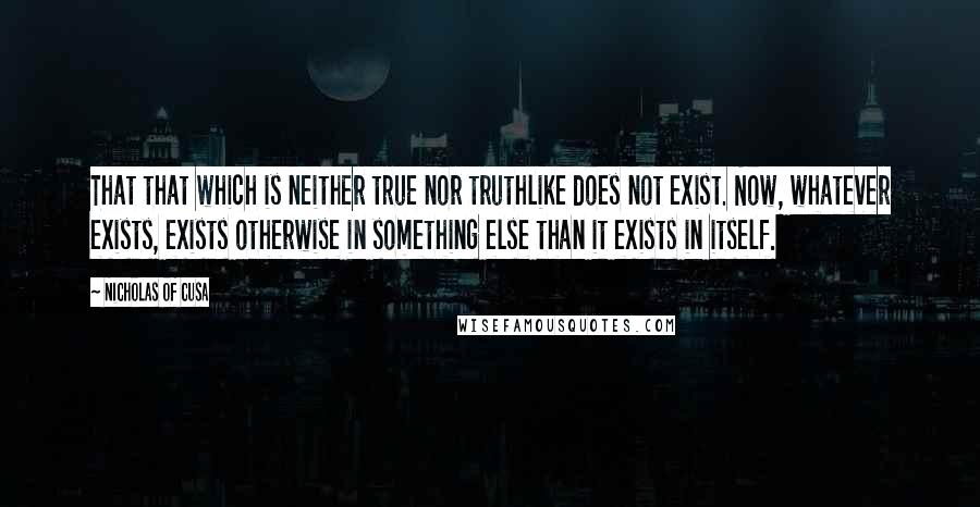 Nicholas Of Cusa Quotes: That that which is neither true nor truthlike does not exist. Now, whatever exists, exists otherwise in something else than it exists in itself.