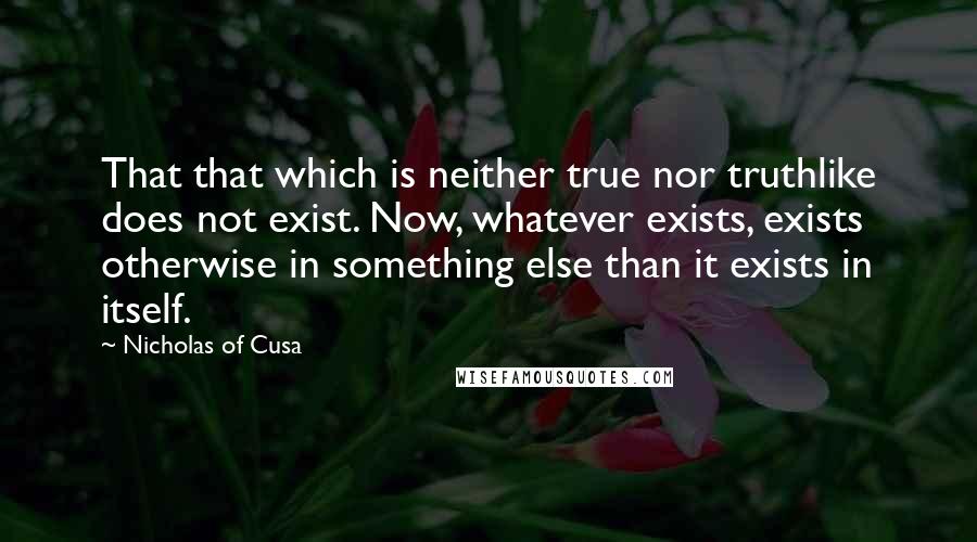 Nicholas Of Cusa Quotes: That that which is neither true nor truthlike does not exist. Now, whatever exists, exists otherwise in something else than it exists in itself.