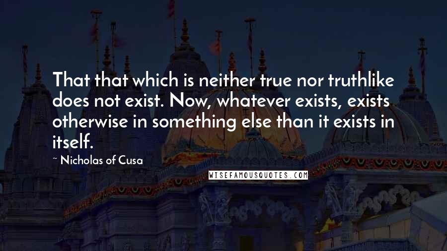 Nicholas Of Cusa Quotes: That that which is neither true nor truthlike does not exist. Now, whatever exists, exists otherwise in something else than it exists in itself.