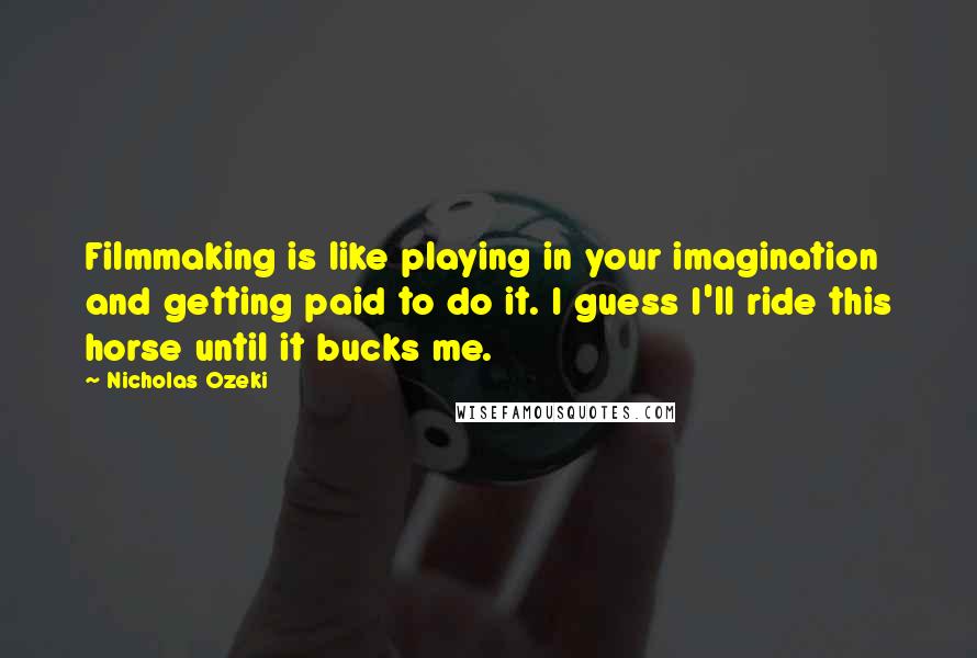 Nicholas Ozeki Quotes: Filmmaking is like playing in your imagination and getting paid to do it. I guess I'll ride this horse until it bucks me.