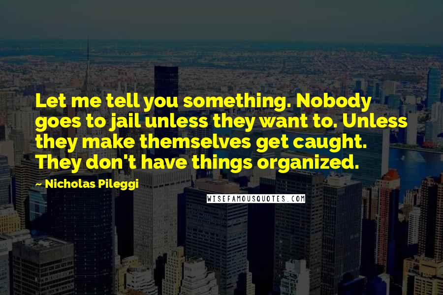 Nicholas Pileggi Quotes: Let me tell you something. Nobody goes to jail unless they want to. Unless they make themselves get caught. They don't have things organized.