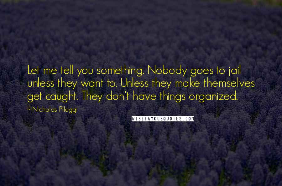 Nicholas Pileggi Quotes: Let me tell you something. Nobody goes to jail unless they want to. Unless they make themselves get caught. They don't have things organized.