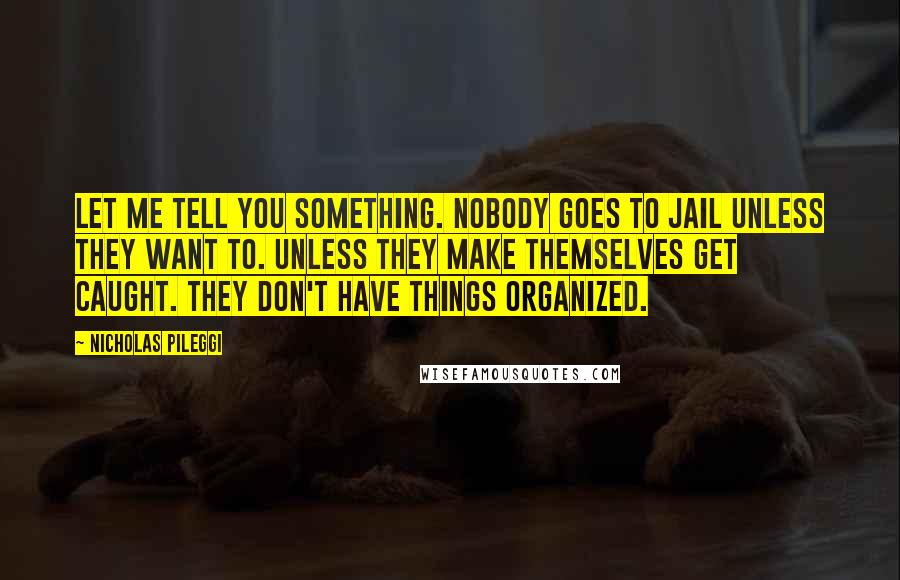 Nicholas Pileggi Quotes: Let me tell you something. Nobody goes to jail unless they want to. Unless they make themselves get caught. They don't have things organized.