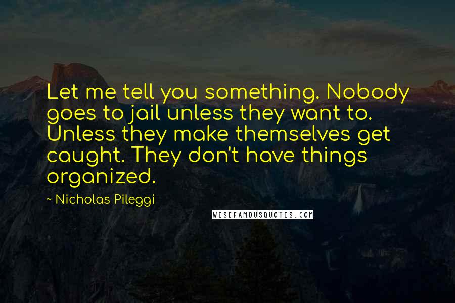 Nicholas Pileggi Quotes: Let me tell you something. Nobody goes to jail unless they want to. Unless they make themselves get caught. They don't have things organized.