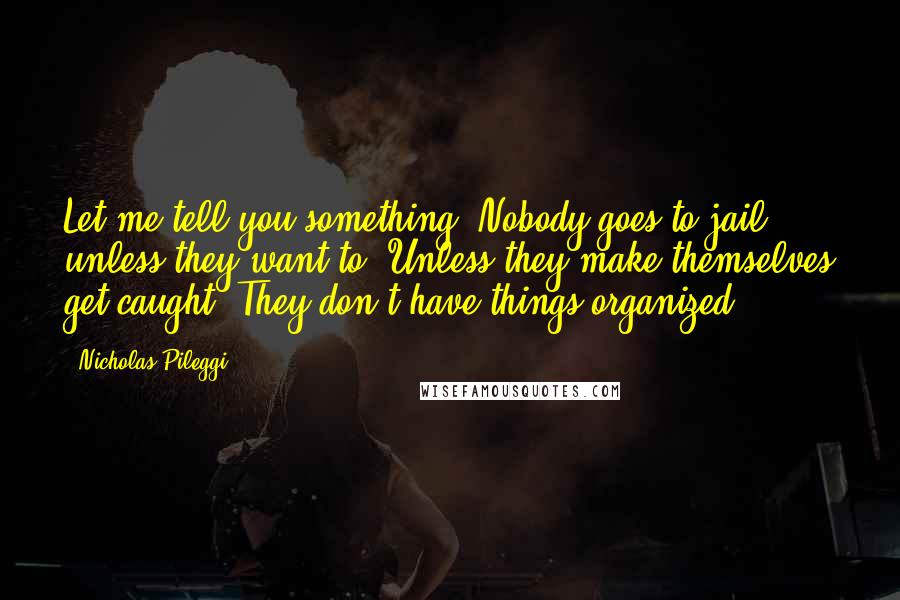 Nicholas Pileggi Quotes: Let me tell you something. Nobody goes to jail unless they want to. Unless they make themselves get caught. They don't have things organized.