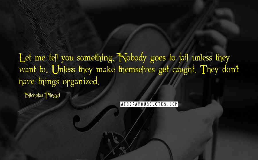 Nicholas Pileggi Quotes: Let me tell you something. Nobody goes to jail unless they want to. Unless they make themselves get caught. They don't have things organized.