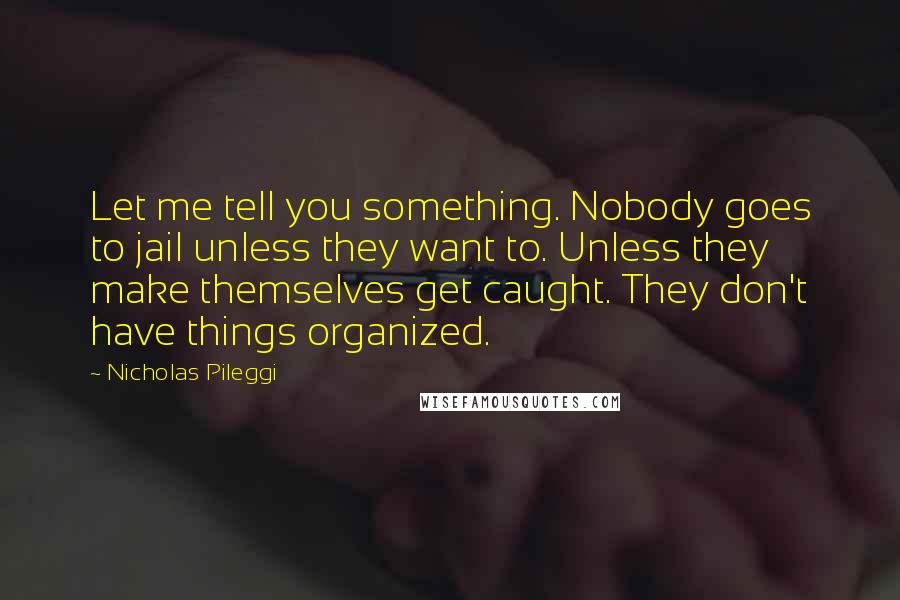 Nicholas Pileggi Quotes: Let me tell you something. Nobody goes to jail unless they want to. Unless they make themselves get caught. They don't have things organized.