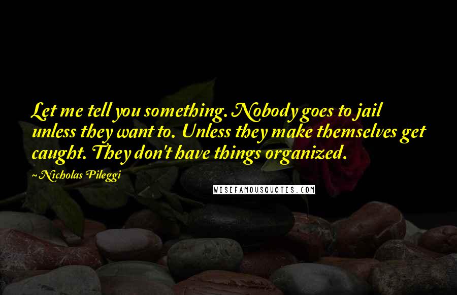 Nicholas Pileggi Quotes: Let me tell you something. Nobody goes to jail unless they want to. Unless they make themselves get caught. They don't have things organized.